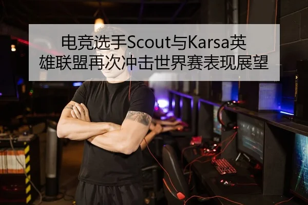 电竞选手Scout与Karsa英雄联盟再次冲击世界赛表现展望